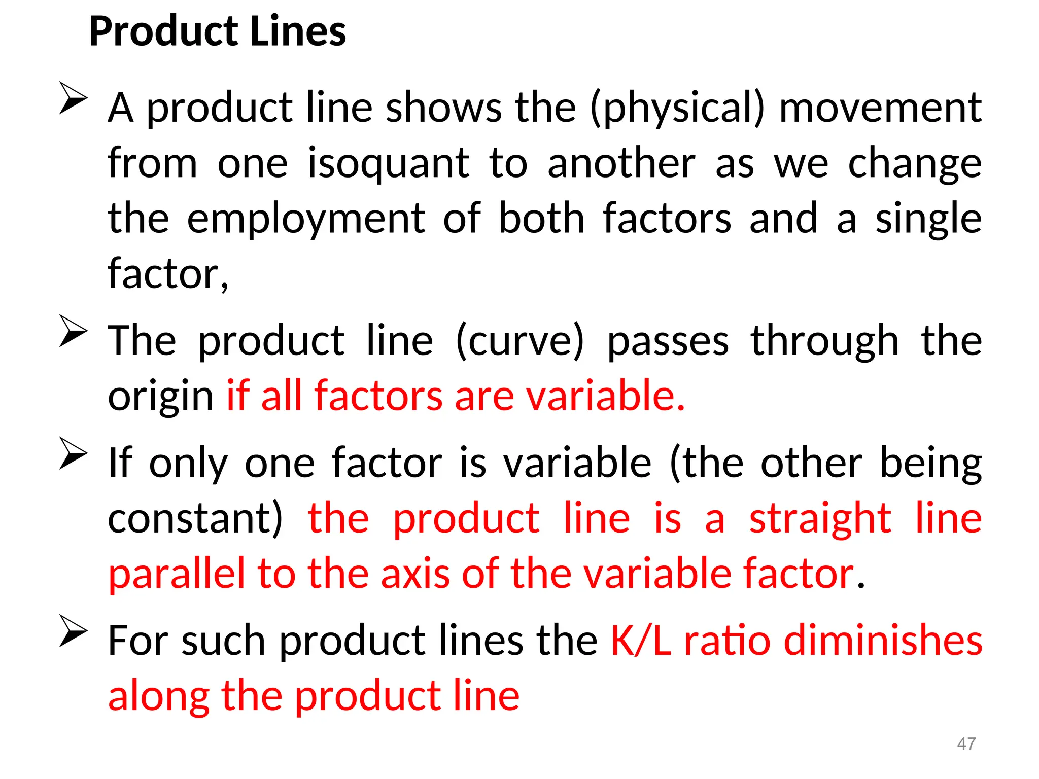 Product Lines
 A product line shows the (physical) movement
from one isoquant to another as we change
the employment of both factors and a single
factor,
 The product line (curve) passes through the
origin if all factors are variable.
 If only one factor is variable (the other being
constant) the product line is a straight line
parallel to the axis of the variable factor.
 For such product lines the K/L ratio diminishes
along the product line
47
 