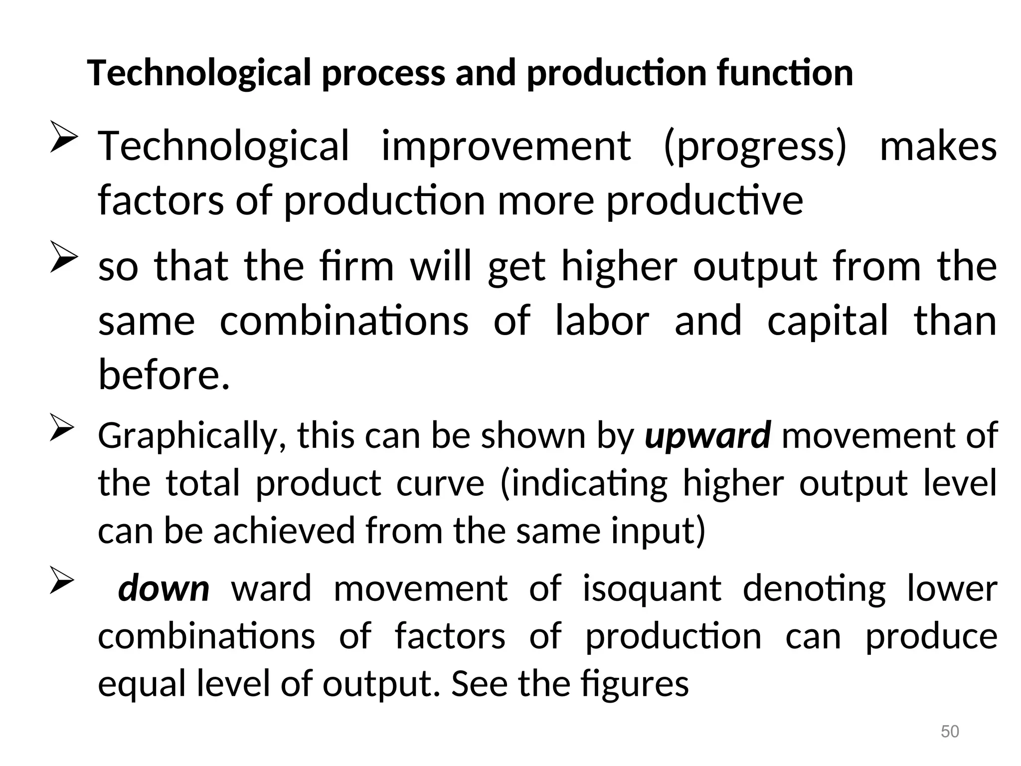 Technological process and production function
 Technological improvement (progress) makes
factors of production more productive
 so that the firm will get higher output from the
same combinations of labor and capital than
before.
 Graphically, this can be shown by upward movement of
the total product curve (indicating higher output level
can be achieved from the same input)
 down ward movement of isoquant denoting lower
combinations of factors of production can produce
equal level of output. See the figures
50
 
