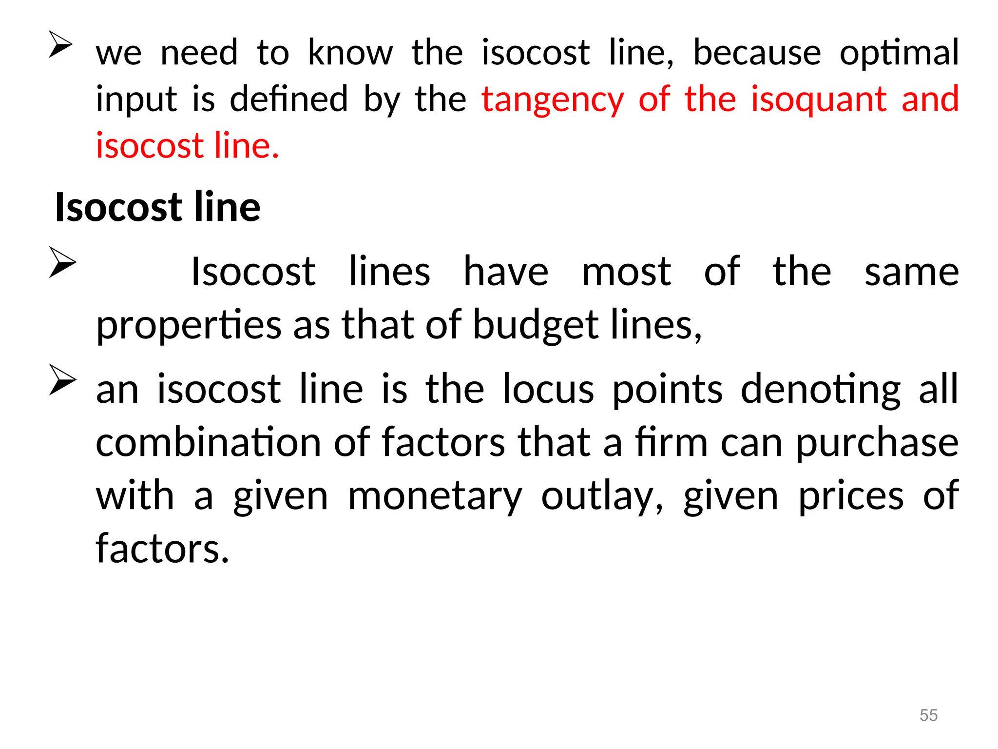  we need to know the isocost line, because optimal
input is defined by the tangency of the isoquant and
isocost line.
Isocost line
 Isocost lines have most of the same
properties as that of budget lines,
 an isocost line is the locus points denoting all
combination of factors that a firm can purchase
with a given monetary outlay, given prices of
factors.
55
 