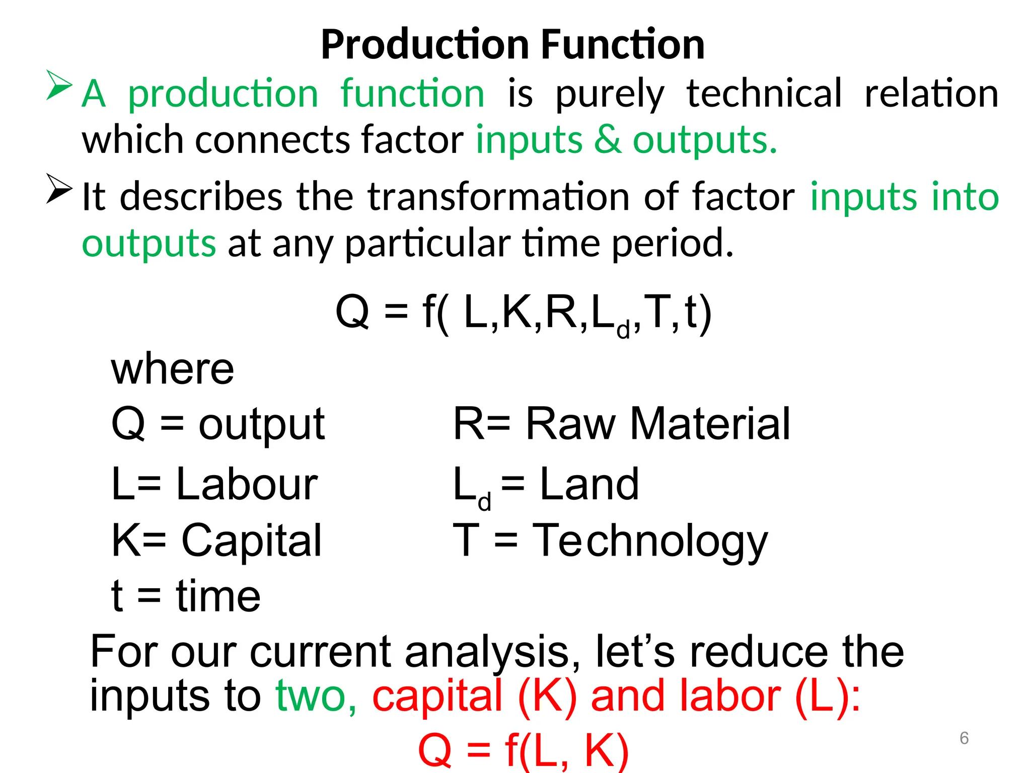 Production Function
A production function is purely technical relation
which connects factor inputs & outputs.
It describes the transformation of factor inputs into
outputs at any particular time period.
6
Q = f( L,K,R,Ld,T,t)
where
Q = output R= Raw Material
L= Labour Ld = Land
K= Capital T = Technology
t = time
For our current analysis, let’s reduce the
inputs to two, capital (K) and labor (L):
Q = f(L, K)
 