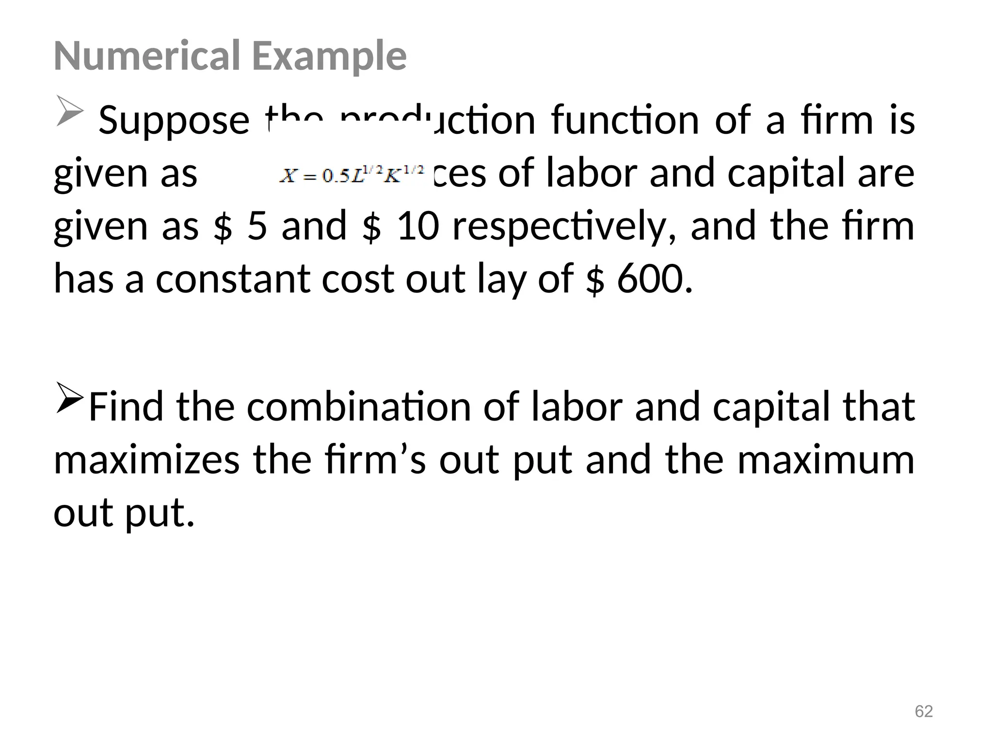 Numerical Example
 Suppose the production function of a firm is
given as prices of labor and capital are
given as $ 5 and $ 10 respectively, and the firm
has a constant cost out lay of $ 600.
Find the combination of labor and capital that
maximizes the firm’s out put and the maximum
out put.
62
 