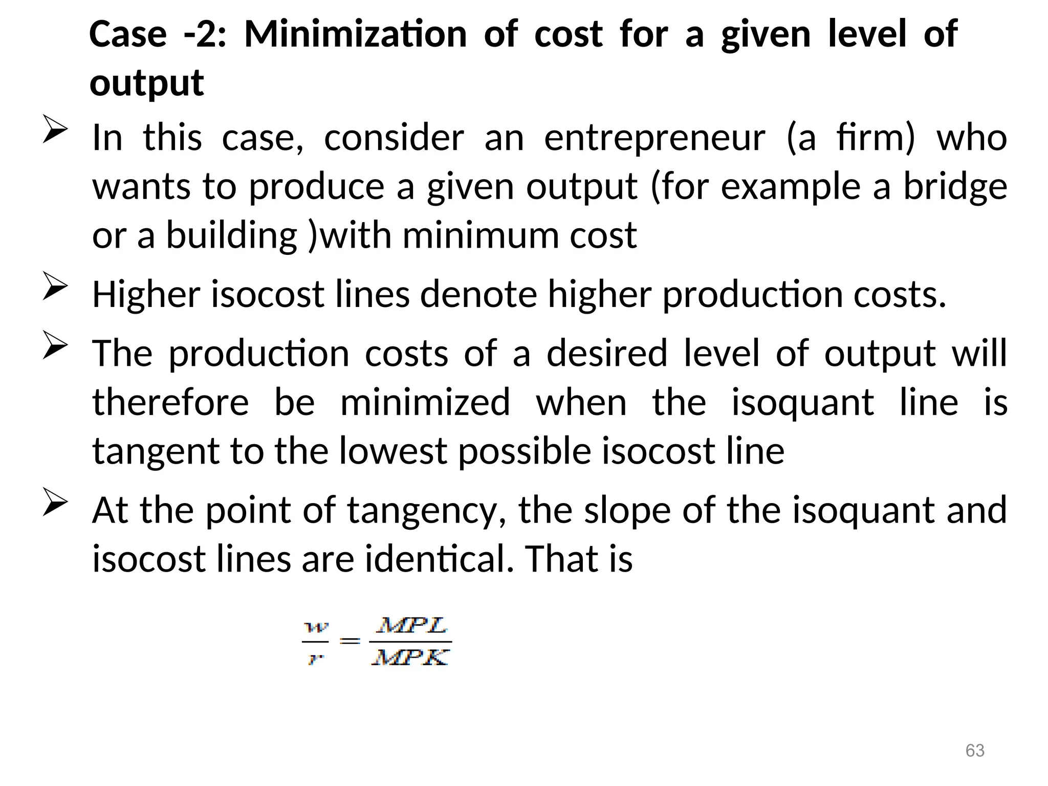 Case -2: Minimization of cost for a given level of
output
 In this case, consider an entrepreneur (a firm) who
wants to produce a given output (for example a bridge
or a building )with minimum cost
 Higher isocost lines denote higher production costs.
 The production costs of a desired level of output will
therefore be minimized when the isoquant line is
tangent to the lowest possible isocost line
 At the point of tangency, the slope of the isoquant and
isocost lines are identical. That is
63
 