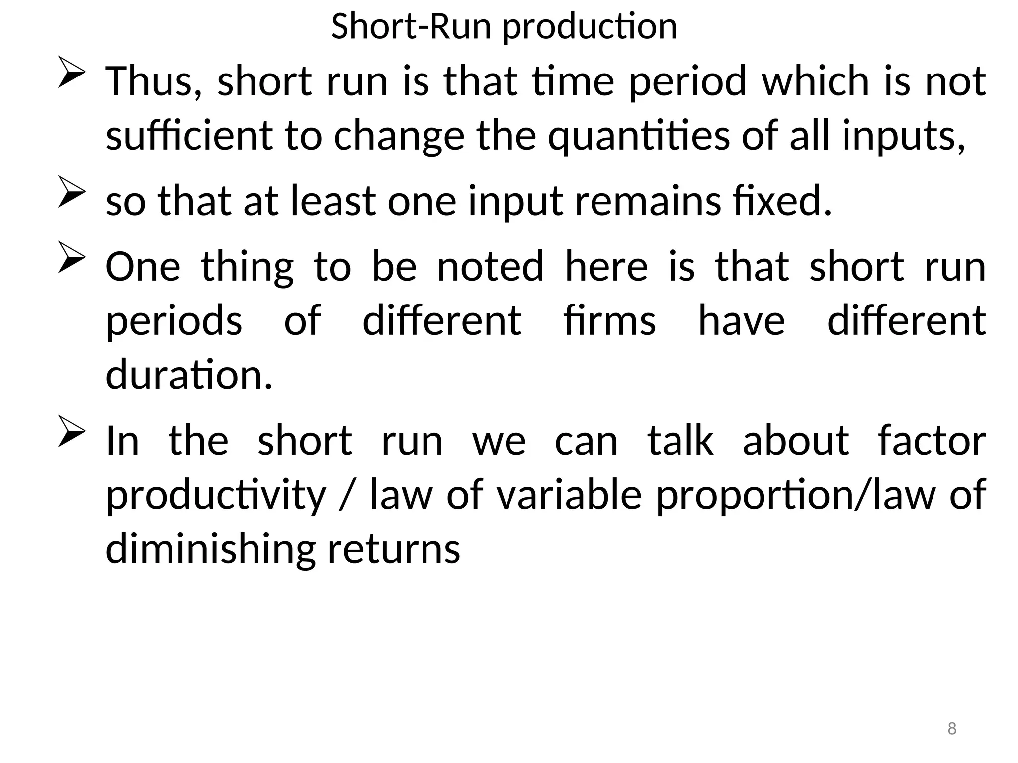 Short-Run production
 Thus, short run is that time period which is not
sufficient to change the quantities of all inputs,
 so that at least one input remains fixed.
 One thing to be noted here is that short run
periods of different firms have different
duration.
 In the short run we can talk about factor
productivity / law of variable proportion/law of
diminishing returns
8
 