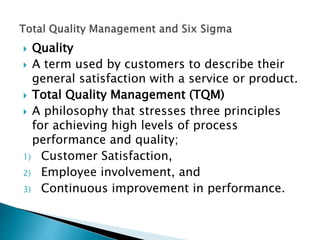  Quality
 A term used by customers to describe their
general satisfaction with a service or product.
 Total Quality Management (TQM)
 A philosophy that stresses three principles
for achieving high levels of process
performance and quality;
1) Customer Satisfaction,
2) Employee involvement, and
3) Continuous improvement in performance.
 