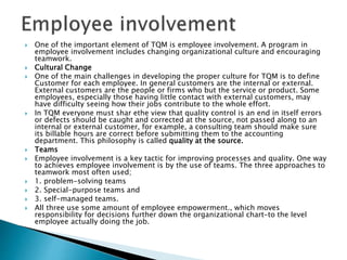  One of the important element of TQM is employee involvement. A program in
employee involvement includes changing organizational culture and encouraging
teamwork.
 Cultural Change
 One of the main challenges in developing the proper culture for TQM is to define
Customer for each employee. In general customers are the internal or external.
External customers are the people or firms who but the service or product. Some
employees, especially those having little contact with external customers, may
have difficulty seeing how their jobs contribute to the whole effort.
 In TQM everyone must shar ethe view that quality control is an end in itself errors
or defects should be caught and corrected at the source, not passed along to an
internal or external customer, for example, a consulting team should make sure
its billable hours are correct before submitting them to the accounting
department. This philosophy is called quality at the source.
 Teams
 Employee involvement is a key tactic for improving processes and quality. One way
to achieves employee involvement is by the use of teams. The three approaches to
teamwork most often used;
 1. problem-solving teams
 2. Special-purpose teams and
 3. self-managed teams.
 All three use some amount of employee empowerment., which moves
responsibility for decisions further down the organizational chart-to the level
employee actually doing the job.
 