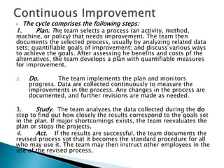  The cycle comprises the following steps:
1. Plan. The team selects a process (an activity, method,
machine, or policy) that needs improvement. The team then
documents the selected process, usually by analyzing related data
sets; quantifiable goals of improvement; and discuss various ways
to achieve the goals. After assessing he benefits and costs pf the
alternatives, the team develops a plan with quantifiable measures
for improvement.
2. Do. The team implements the plan and monitors
progress. Data are collected continuously to measure the
improvements in the process. Any changes in the process are
documented, and further revisions are made as needed.
3. Study. The team analyzes the data collected during the do
step to find out how closely the results correspond to the goals set
in the plan. If major shortcomings exists, the team reevaluates the
plan or stops the projects.
4. Act. If the results are successful, the team documents the
revised process sot that it becomes the standard procedure for all
who may use it. The team may then instruct other employees in the
use of the revised process,
 