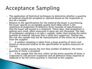  The application of Statistical techniques to determine whether a quantity
of material should be accepted or rejected based on the inspection or
test of a sample.
 Relative to the specifications for the material the buyer is purchasing,
the buyer specify an acceptable quality level (AQL) which is the
statement of proportion of defective items (outside of specifications)
that the buyer will accept in a shipment. These days, that proportion is
getting very small, often measured in parts per ten-thousand. The idea
of acceptance sampling is to take s sample, rather than testing the entire
quantity of material, because that is often less expensive. Therein lies
the risk-the sample may not be representative of the entire lot of goods
from the supplier.
 1. A random sampling is taken from a large quantity of items and
tested or measured relative to the specification or quality measures of
interest.
 2. if the sample passes the rest (low number of defects), the entire
quantity of items is accepted.
 3. if the sample fails the test, either (a) the entire quantity of items is
subjected to 100 percent inspection and all defective items repaired or
replaced or (b) the entire quantity is returned to the supplier.
 