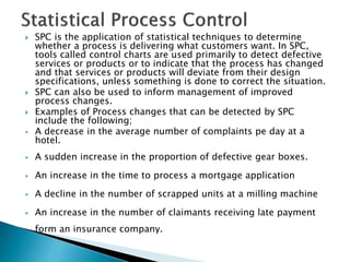  SPC is the application of statistical techniques to determine
whether a process is delivering what customers want. In SPC,
tools called control charts are used primarily to detect defective
services or products or to indicate that the process has changed
and that services or products will deviate from their design
specifications, unless something is done to correct the situation.
 SPC can also be used to inform management of improved
process changes.
 Examples of Process changes that can be detected by SPC
include the following;
 A decrease in the average number of complaints pe day at a
hotel.
 A sudden increase in the proportion of defective gear boxes.
 An increase in the time to process a mortgage application
 A decline in the number of scrapped units at a milling machine
 An increase in the number of claimants receiving late payment
form an insurance company.
 