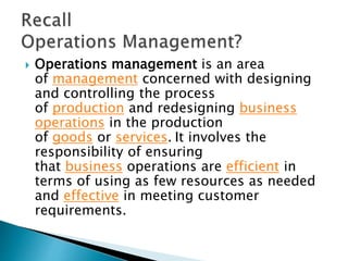  Operations management is an area
of management concerned with designing
and controlling the process
of production and redesigning business
operations in the production
of goods or services. It involves the
responsibility of ensuring
that business operations are efficient in
terms of using as few resources as needed
and effective in meeting customer
requirements.
 
