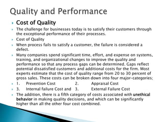  Cost of Quality
 The challenge for businesses today is to satisfy their customers through
the exceptional performance of their processes.
 Cost of Quality
 When process fails to satisfy a customer, the failure is considered a
defect.
 Many companies spend significant time, effort, and expense on systems,
training, and organizational changes to improve the quality and
performance so that any process gaps can be determined. Gaps reflect
potential dissatisfied customers and additional costs for the firm. Most
experts estimate that the cost of quality range from 20 to 30 percent of
gross sales. These costs can be broken down into four major-categories;
 1. Prevention Cost 2. Appraisal Cost
 3. Internal failure Cost and 3. External Failure Cost
 The addition, there is a fifth category of costs associated with unethical
behavior in making quality decisions, and which can be significantly
higher than all the other four cost combined.
 