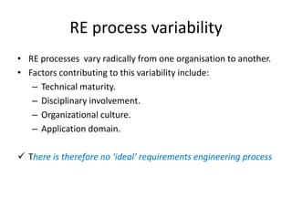 RE process variability
• RE processes vary radically from one organisation to another.
• Factors contributing to this variability include:
– Technical maturity.
– Disciplinary involvement.
– Organizational culture.
– Application domain.
 There is therefore no ‘ideal’ requirements engineering process
 