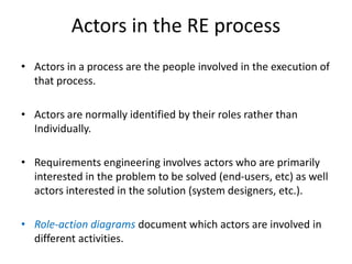 Actors in the RE process
• Actors in a process are the people involved in the execution of
that process.
• Actors are normally identified by their roles rather than
Individually.
• Requirements engineering involves actors who are primarily
interested in the problem to be solved (end-users, etc) as well
actors interested in the solution (system designers, etc.).
• Role-action diagrams document which actors are involved in
different activities.
 