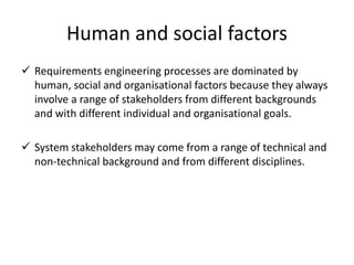 Human and social factors
 Requirements engineering processes are dominated by
human, social and organisational factors because they always
involve a range of stakeholders from different backgrounds
and with different individual and organisational goals.
 System stakeholders may come from a range of technical and
non-technical background and from different disciplines.
 