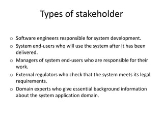 Types of stakeholder
o Software engineers responsible for system development.
o System end-users who will use the system after it has been
delivered.
o Managers of system end-users who are responsible for their
work.
o External regulators who check that the system meets its legal
requirements.
o Domain experts who give essential background information
about the system application domain.
 