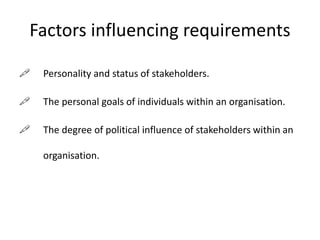 Factors influencing requirements
 Personality and status of stakeholders.
 The personal goals of individuals within an organisation.
 The degree of political influence of stakeholders within an
organisation.
 