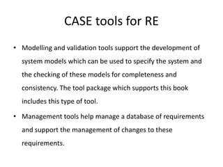 CASE tools for RE
• Modelling and validation tools support the development of
system models which can be used to specify the system and
the checking of these models for completeness and
consistency. The tool package which supports this book
includes this type of tool.
• Management tools help manage a database of requirements
and support the management of changes to these
requirements.
 