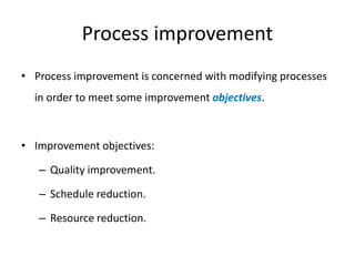 Process improvement
• Process improvement is concerned with modifying processes
in order to meet some improvement objectives.
• Improvement objectives:
– Quality improvement.
– Schedule reduction.
– Resource reduction.
 