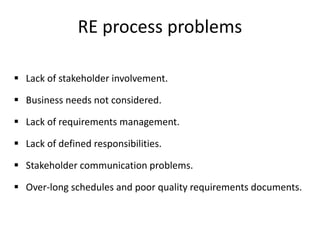 RE process problems
 Lack of stakeholder involvement.
 Business needs not considered.
 Lack of requirements management.
 Lack of defined responsibilities.
 Stakeholder communication problems.
 Over-long schedules and poor quality requirements documents.
 