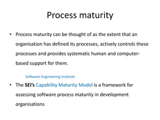 Process maturity
• Process maturity can be thought of as the extent that an
organisation has defined its processes, actively controls these
processes and provides systematic human and computer-
based support for them.
• The SEI’s Capability Maturity Model is a framework for
assessing software process maturity in development
organisations
Software Engineering Institute
 