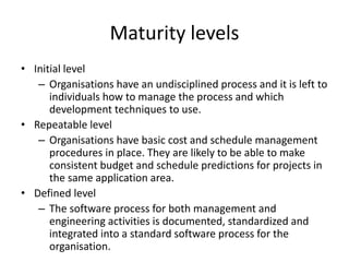 Maturity levels
• Initial level
– Organisations have an undisciplined process and it is left to
individuals how to manage the process and which
development techniques to use.
• Repeatable level
– Organisations have basic cost and schedule management
procedures in place. They are likely to be able to make
consistent budget and schedule predictions for projects in
the same application area.
• Defined level
– The software process for both management and
engineering activities is documented, standardized and
integrated into a standard software process for the
organisation.
 