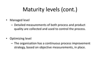 Maturity levels (cont.)
• Managed level
– Detailed measurements of both process and product
quality are collected and used to control the process.
• Optimizing level
– The organisation has a continuous process improvement
strategy, based on objective measurements, in place.
 