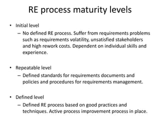 RE process maturity levels
• Initial level
– No defined RE process. Suffer from requirements problems
such as requirements volatility, unsatisfied stakeholders
and high rework costs. Dependent on individual skills and
experience.
• Repeatable level
– Defined standards for requirements documents and
policies and procedures for requirements management.
• Defined level
– Defined RE process based on good practices and
techniques. Active process improvement process in place.
 