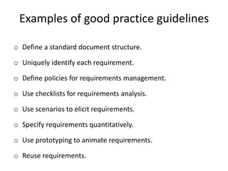 Examples of good practice guidelines
o Define a standard document structure.
o Uniquely identify each requirement.
o Define policies for requirements management.
o Use checklists for requirements analysis.
o Use scenarios to elicit requirements.
o Specify requirements quantitatively.
o Use prototyping to animate requirements.
o Reuse requirements.
 