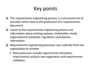 Key points
 The requirements engineering process is a structured set of
activities which lead to the production of a requirements
document.
 Inputs to the requirements engineering process are
information about existing systems, stakeholder needs,
organisational standards, regulations and domain
information.
 Requirements engineering processes vary radically from one
organisation to another.
 Most processes include requirements elicitation,
requirements analysis and negotiation and requirements
validation.
 