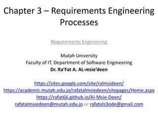 Chapter 3 – Requirements Engineering
Processes
Requirements Engineering
Mutah University
Faculty of IT, Department of Software Engineering
Dr. Ra’Fat A. AL-msie’deen
https://sites.google.com/site/ralmsideen/
https://academic.mutah.edu.jo/rafatalmsiedeen/sitepages/Home.aspx
https://rafat66.github.io/Al-Msie-Deen/
rafatalmsiedeen@mutah.edu.jo or rafatals3ode@gmail.com
 