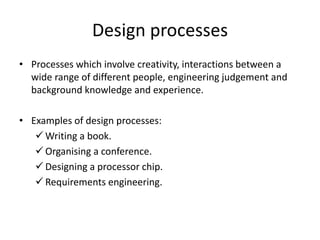Design processes
• Processes which involve creativity, interactions between a
wide range of different people, engineering judgement and
background knowledge and experience.
• Examples of design processes:
 Writing a book.
 Organising a conference.
 Designing a processor chip.
 Requirements engineering.
 