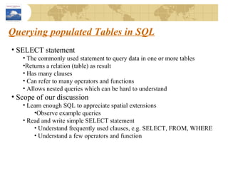 Querying populated Tables in SQL SELECT statement The commonly used statement to query data in one or more tables Returns a relation (table) as result Has many clauses Can refer to many operators and functions Allows nested queries which can be hard to understand Scope of our discussion Learn enough SQL to appreciate spatial extensions Observe example queries  Read and write simple SELECT statement Understand frequently used clauses, e.g. SELECT, FROM, WHERE Understand a few operators and function 