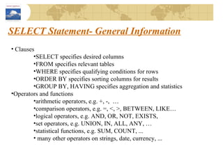 SELECT Statement- General Information Clauses SELECT specifies desired columns FROM specifies relevant tables WHERE specifies qualifying conditions for rows ORDER BY specifies sorting columns for results GROUP BY, HAVING specifies aggregation and statistics Operators and functions arithmetic operators, e.g. +, -,  … comparison operators, e.g. =, <, >, BETWEEN, LIKE… logical operators, e.g. AND, OR, NOT, EXISTS,  set operators, e.g. UNION, IN, ALL, ANY, … statistical functions, e.g. SUM, COUNT, ... many other operators on strings, date, currency, ... 