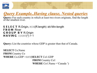 Query Example..Having clause, Nested queries Query:  For each country in which at least two rivers originate, find the length of the smallest river. SELECT  R.Origin,  MIN (R.length)  AS  Min-length FROM  River GROUP BY  R.Origin HAVING   COUNT (*) > 1 Query:  List the countries whose GDP is greater than that of Canada. SELECT  Co.Name FROM  Country Co WHERE  Co.GDP > ANY ( SELECT  Co1.GDP FROM  Country Co1 WHERE  Co1.Name =‘Canada ’) 