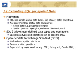 3.4 Extending SQL for Spatial Data Motivation SQL has simple atomic data-types, like integer, dates and string Not convenient for spatial data and queries Spatial data (e.g. polygons) is complex Spatial operation: topological, euclidean, directional, metric SQL 3 allows user defined data types and operations Spatial data types and operations can be added to SQL3 Open Geodata Interchange Standard (OGIS) Half a dozen spatial data types Several spatial operations Supported by major vendors, e.g. ESRI, Intergraph, Oracle, IBM,... 