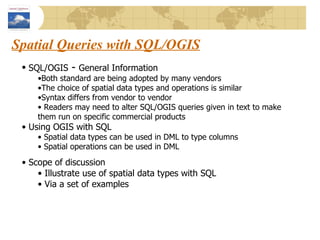 Spatial Queries with SQL/OGIS SQL/OGIS  -  General Information Both standard are being adopted by many vendors The choice of spatial data types and operations is similar Syntax differs from vendor to vendor Readers may need to alter SQL/OGIS queries given in text to make them run on specific commercial products Using OGIS with SQL Spatial data types can be used in DML to type columns Spatial operations can be used in DML Scope of discussion Illustrate use of spatial data types with SQL Via a set of examples 