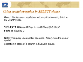 Using spatial operation in SELECT clause Query:  List the name, population, and area of each country listed in the  Country  table. SELECT  C.Name,C.Pop,  Area (C.Shape)AS "Area" FROM  Country C Note: This query uses spatial operation, Area().Note the use of spatial operation in place of a column in SELECT clause. 