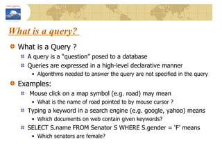 What is a query?  What is a Query ? A query is a “question” posed to a database Queries are expressed in a high-level declarative manner Algorithms needed to answer the query are not specified in the query Examples: Mouse click on a map symbol (e.g. road) may mean What is the name of road pointed to by mouse cursor ? Typing a keyword in a search engine (e.g. google, yahoo) means Which documents on web contain given keywords? SELECT S.name FROM Senator S WHERE S.gender = ‘F’ means Which senators are female? 