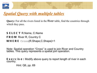 Spatial Query with multiple tables Query:  For all the rivers listed in the  River  table, find the countries through which they pass. SELECT  R.Name, C.Name FROM  River R, Country C WHERE   Cross (R.Shape,C.Shape)=1 Note: Spatial operation “Cross” is used to join River and Country tables. This query represents a spatial join operation. Exercise:  Modify above query to report length of river in each country. Hint: Q6, pp. 69 