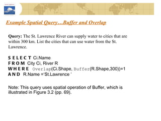 Example Spatial Query…Buffer and Overlap Query:  The St. Lawrence River can supply water to cities that are within 300 km. List the cities that can use water from the St. Lawrence. SELECT  Ci.Name FROM  City Ci, River R WHERE   Overlap (Ci.Shape,  Buffer (R.Shape,300))=1  AND  R.Name =‘St.Lawrence ’ Note: This query uses spatial operation of Buffer, which is illustrated in Figure 3.2 (pp. 69). 