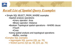 Recall List of Spatial Query Examples Simple SQL SELECT_FROM_WHERE examples Spatial analysis operations  Unary operator: Area Binary operator: Distance Boolean Topological spatial operations - WHERE clause Touch Cross Using spatial analysis and topological operations Buffer, overlap Complex SQL examples Aggreagate SQL queries (Q9, pp. 70) Nested queries (Q3 pp. 68, Q10, pp. 70) 