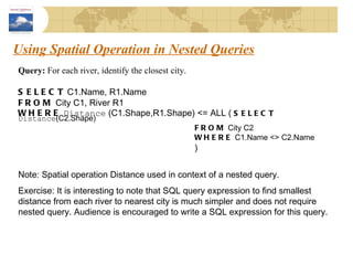 Using Spatial Operation in Nested Queries Query:  For each river, identify the closest city. SELECT  C1.Name, R1.Name FROM  City C1, River R1 WHERE   Distance  (C1.Shape,R1.Shape) <= ALL (  SELECT   Distance (C2.Shape) FROM  City C2 WHERE  C1.Name <> C2.Name ) Note: Spatial operation Distance used in context of a nested query.  Exercise: It is interesting to note that SQL query expression to find smallest distance from each river to nearest city is much simpler and does not require nested query. Audience is encouraged to write a SQL expression for this query. 