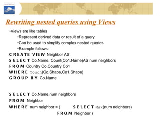 Rewriting nested queries using Views Views are like tables Represent derived data or result of a query Can be used to simplify complex nested queries Example follows: CREATE VIEW  Neighbor AS SELECT  Co.Name, Count(Co1.Name)AS num neighbors FROM  Country Co,Country Co1 WHERE   Touch (Co.Shape,Co1.Shape) GROUP BY  Co.Name SELECT  Co.Name,num neighbors FROM  Neighbor WHERE  num neighbor = ( SELECT   Max (num neighbors) FROM  Neighbor ) 