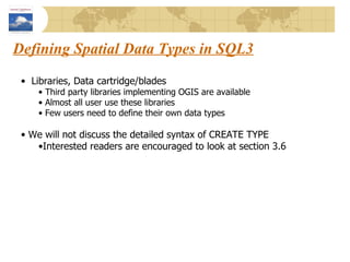 Defining Spatial Data Types in SQL3 Libraries, Data cartridge/blades Third party libraries implementing OGIS are available Almost all user use these libraries Few users need to define their own data types We will not discuss the detailed syntax of CREATE TYPE Interested readers are encouraged to look at section 3.6 