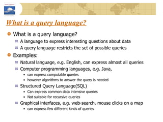 What is a query language? What is a query language? A language to express interesting questions about data A query language restricts the set of possible queries Examples:  Natural language, e.g. English, can express almost all queries Computer programming languages, e.g. Java, can express computable queries however algorithms to answer the query is needed Structured Query Language(SQL)  Can express common data intensive queries Not suitable for recursive queries Graphical interfaces, e.g. web-search, mouse clicks on a map can express few different kinds of queries 