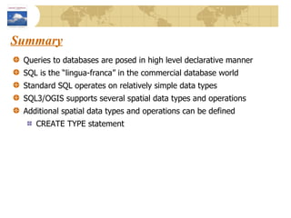 Summary Queries to databases are posed in high level declarative manner SQL is the “lingua-franca” in the commercial database world Standard SQL operates on relatively simple data types SQL3/OGIS supports several spatial data types and operations Additional spatial data types and operations can be defined  CREATE TYPE statement 