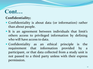 Cont…
Confidentiality;
 Confidentiality is about data (or information) rather
than about people.
 It is an agreement between individuals that limit’s
others access to privileged information by defining
who will have access to data.
 Confidentiality as an ethical principle is the
requirement that information provided by a
participant, or that data collected from a study unit is
not passed to a third party unless with their express
permission.
10
 