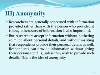 III) Anonymity
 Researchers are generally concerned with information
provided rather than with the person who provided it
(though the source of information is also important).
 But researchers accept information without bothering
so much about personal details, and without insisting
that respondents provide their personal details as well.
Respondents can provide information without giving
their personal details, unless they wish to provide such
details. This is the idea of anonymity.
11
 