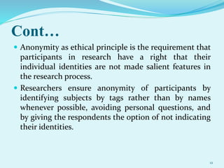 Cont…
 Anonymity as ethical principle is the requirement that
participants in research have a right that their
individual identities are not made salient features in
the research process.
 Researchers ensure anonymity of participants by
identifying subjects by tags rather than by names
whenever possible, avoiding personal questions, and
by giving the respondents the option of not indicating
their identities.
12
 