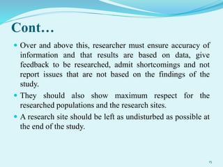 Cont…
 Over and above this, researcher must ensure accuracy of
information and that results are based on data, give
feedback to be researched, admit shortcomings and not
report issues that are not based on the findings of the
study.
 They should also show maximum respect for the
researched populations and the research sites.
 A research site should be left as undisturbed as possible at
the end of the study.
15
 