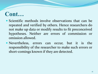 Cont…
 Scientific methods involve observations that can be
repeated and verified by others. Hence researchers do
not make up data or modify results to fit preconceived
hypotheses. Neither are errors of commission or
omission allowed.
 Nevertheless, errors can occur, but it is the
responsibility of the researcher to make such errors or
short-comings known if they are detected.
16
 